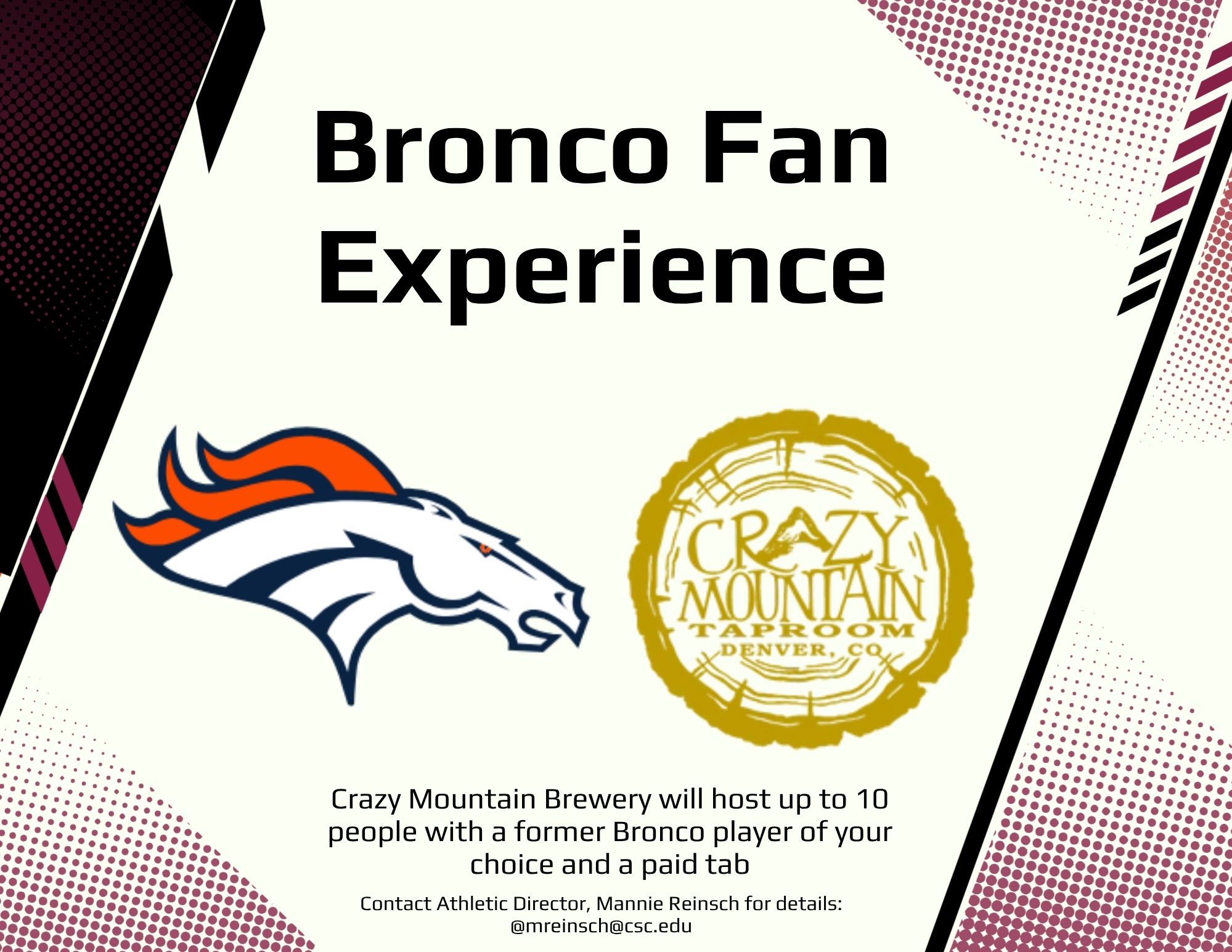Bronco Game Day Experience - “Bronco Game Day Experience”  (10 people) at the Crazy Mountain Brewery with a former Bronco player of their choice and a paid tab. Choose from 7 to 8 former players. Anyone from Karl Mecklenberg to Rich Karlis. The player would come, hang out with the group and sign autographs/take pics, etc.